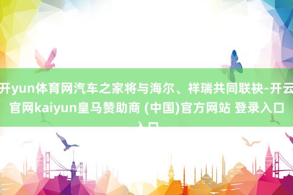 开yun体育网汽车之家将与海尔、祥瑞共同联袂-开云官网kaiyun皇马赞助商 (中国)官方网站 登录入口