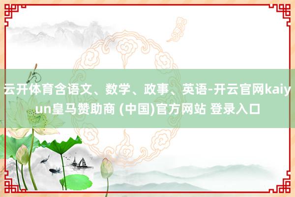 云开体育含语文、数学、政事、英语-开云官网kaiyun皇马赞助商 (中国)官方网站 登录入口