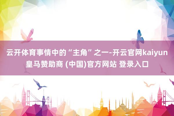 云开体育事情中的“主角”之一-开云官网kaiyun皇马赞助商 (中国)官方网站 登录入口