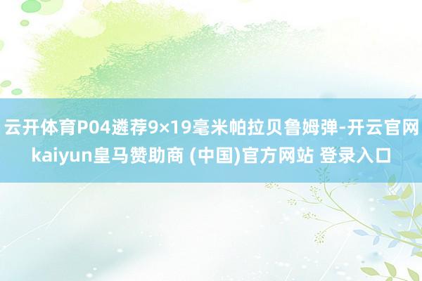 云开体育P04遴荐9×19毫米帕拉贝鲁姆弹-开云官网kaiyun皇马赞助商 (中国)官方网站 登录入口