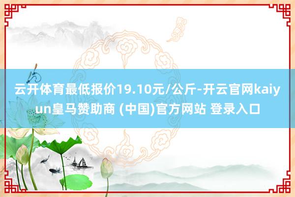 云开体育最低报价19.10元/公斤-开云官网kaiyun皇马赞助商 (中国)官方网站 登录入口