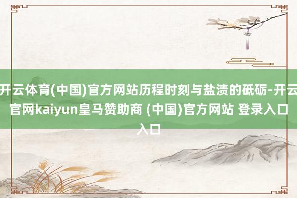开云体育(中国)官方网站历程时刻与盐渍的砥砺-开云官网kaiyun皇马赞助商 (中国)官方网站 登录入口