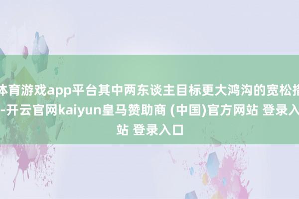 体育游戏app平台其中两东谈主目标更大鸿沟的宽松措施-开云官网kaiyun皇马赞助商 (中国)官方网站 登录入口
