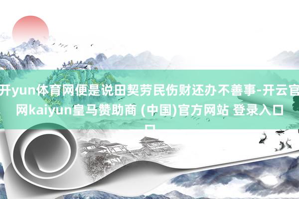 开yun体育网便是说田契劳民伤财还办不善事-开云官网kaiyun皇马赞助商 (中国)官方网站 登录入口
