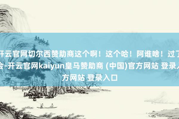 开云官网切尔西赞助商这个啊！这个哈！阿谁啥！过了一会-开云官网kaiyun皇马赞助商 (中国)官方网站 登录入口