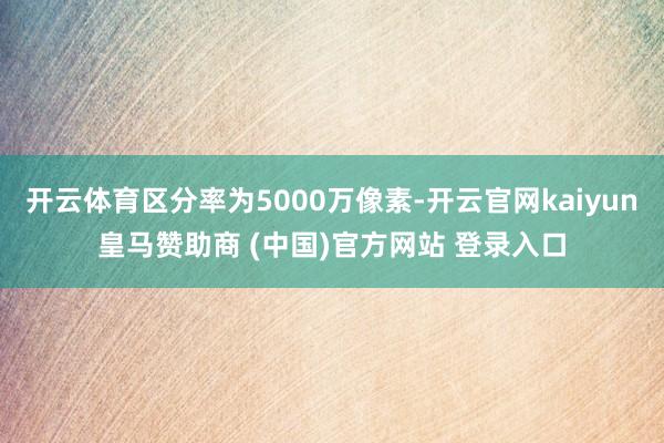 开云体育区分率为5000万像素-开云官网kaiyun皇马赞助商 (中国)官方网站 登录入口