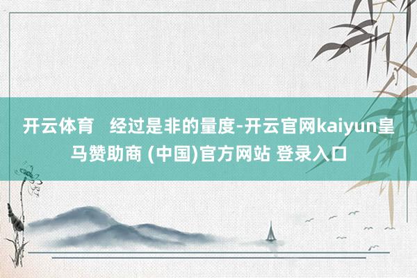 开云体育   经过是非的量度-开云官网kaiyun皇马赞助商 (中国)官方网站 登录入口