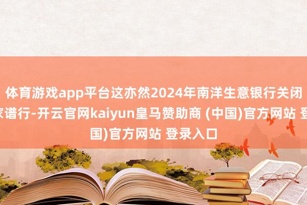 体育游戏app平台这亦然2024年南洋生意银行关闭的第5家谱行-开云官网kaiyun皇马赞助商 (中国)官方网站 登录入口