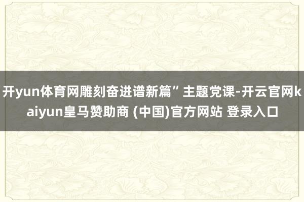 开yun体育网雕刻奋进谱新篇”主题党课-开云官网kaiyun皇马赞助商 (中国)官方网站 登录入口