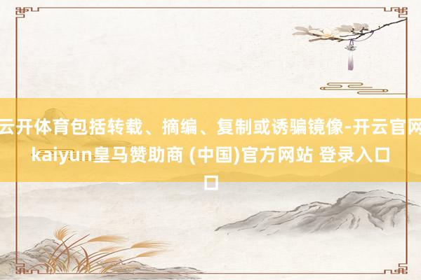 云开体育包括转载、摘编、复制或诱骗镜像-开云官网kaiyun皇马赞助商 (中国)官方网站 登录入口