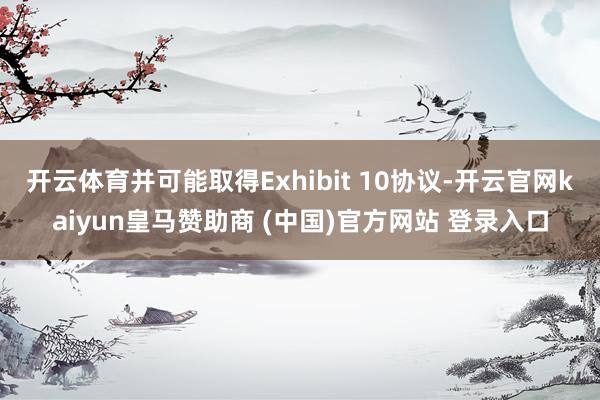 开云体育并可能取得Exhibit 10协议-开云官网kaiyun皇马赞助商 (中国)官方网站 登录入口