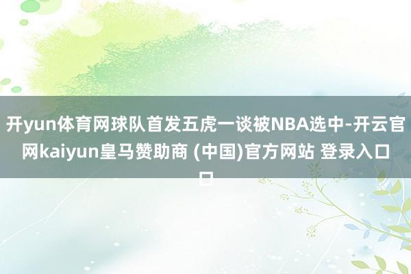 开yun体育网球队首发五虎一谈被NBA选中-开云官网kaiyun皇马赞助商 (中国)官方网站 登录入口