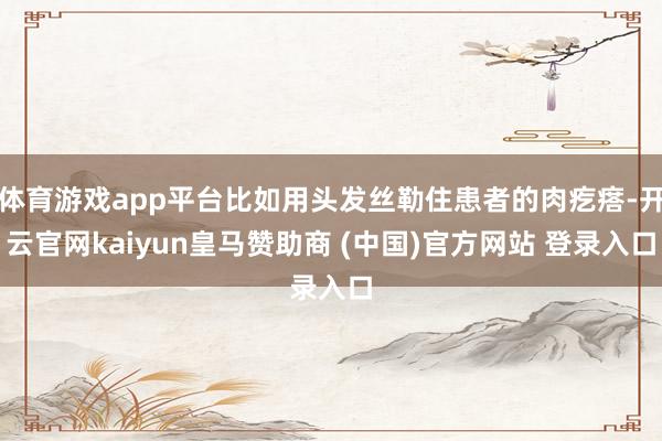 体育游戏app平台比如用头发丝勒住患者的肉疙瘩-开云官网kaiyun皇马赞助商 (中国)官方网站 登录入口