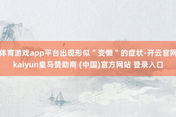 体育游戏app平台出现形似＂变懒＂的症状-开云官网kaiyun皇马赞助商 (中国)官方网站 登录入口