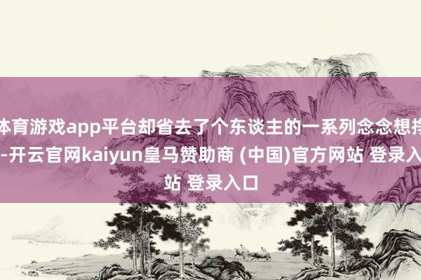 体育游戏app平台却省去了个东谈主的一系列念念想挣扎-开云官网kaiyun皇马赞助商 (中国)官方网站 登录入口
