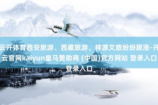 云开体育西安旅游、西藏旅游、祥源文旅纷纷跟涨-开云官网kaiyun皇马赞助商 (中国)官方网站 登录入口