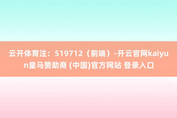云开体育注：519712（前端）-开云官网kaiyun皇马赞助商 (中国)官方网站 登录入口