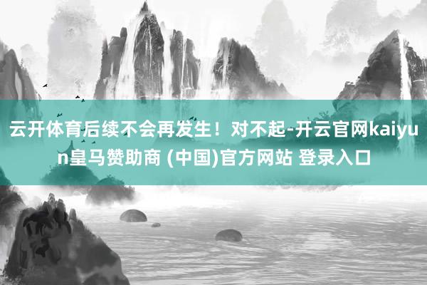 云开体育后续不会再发生！对不起-开云官网kaiyun皇马赞助商 (中国)官方网站 登录入口