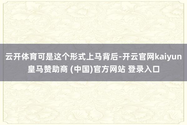 云开体育可是这个形式上马背后-开云官网kaiyun皇马赞助商 (中国)官方网站 登录入口