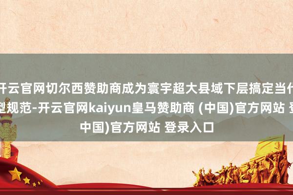 开云官网切尔西赞助商成为寰宇超大县域下层搞定当代化的典型规范-开云官网kaiyun皇马赞助商 (中国)官方网站 登录入口