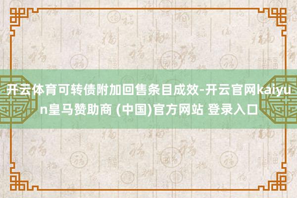 开云体育可转债附加回售条目成效-开云官网kaiyun皇马赞助商 (中国)官方网站 登录入口