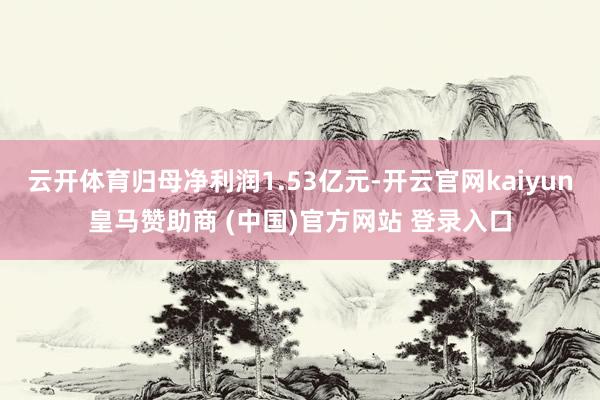 云开体育归母净利润1.53亿元-开云官网kaiyun皇马赞助商 (中国)官方网站 登录入口