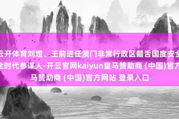 云开体育刘煜、王前进任澳门非常行政区齰舌国度安全委员会国度安全时代参谋人-开云官网kaiyun皇马赞助商 (中国)官方网站 登录入口