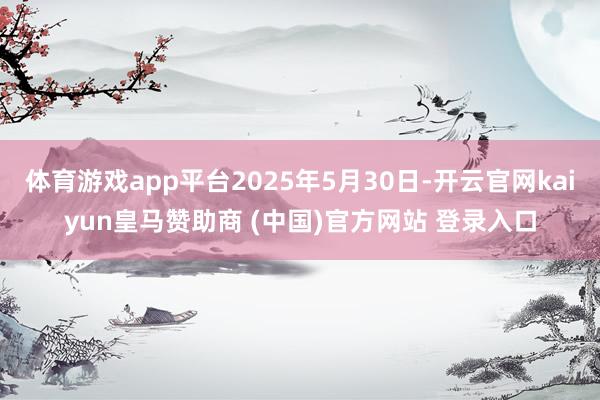 体育游戏app平台2025年5月30日-开云官网kaiyun皇马赞助商 (中国)官方网站 登录入口