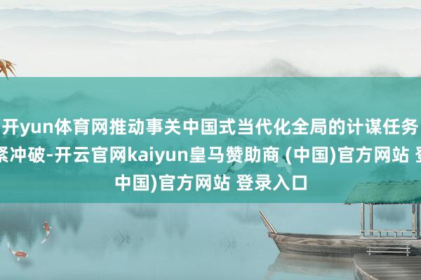 开yun体育网推动事关中国式当代化全局的计谋任务获得要紧冲破-开云官网kaiyun皇马赞助商 (中国)官方网站 登录入口