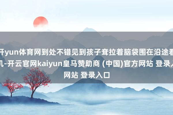 开yun体育网到处不错见到孩子耷拉着脑袋围在沿途看手机-开云官网kaiyun皇马赞助商 (中国)官方网站 登录入口
