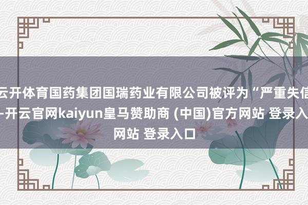云开体育国药集团国瑞药业有限公司被评为“严重失信”-开云官网kaiyun皇马赞助商 (中国)官方网站 登录入口