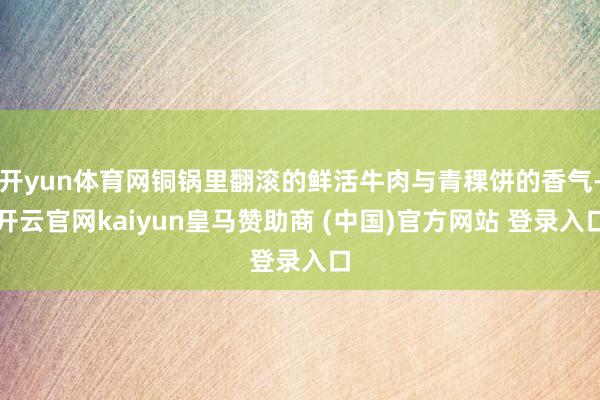开yun体育网铜锅里翻滚的鲜活牛肉与青稞饼的香气-开云官网kaiyun皇马赞助商 (中国)官方网站 登录入口
