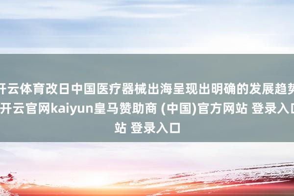 开云体育改日中国医疗器械出海呈现出明确的发展趋势-开云官网kaiyun皇马赞助商 (中国)官方网站 登录入口