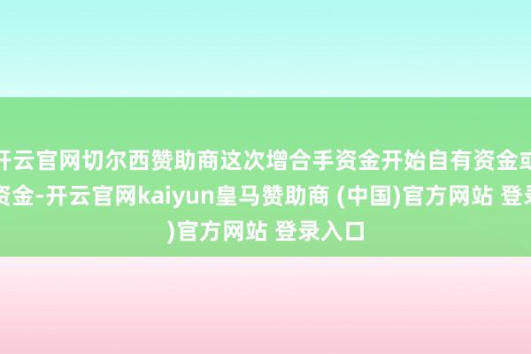 开云官网切尔西赞助商这次增合手资金开始自有资金或自筹资金-开云官网kaiyun皇马赞助商 (中国)官方网站 登录入口