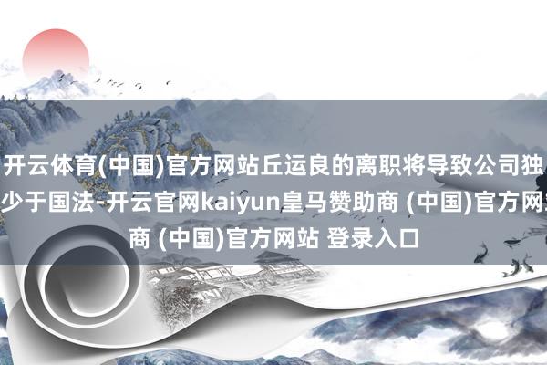 开云体育(中国)官方网站丘运良的离职将导致公司独董东谈主数少于国法-开云官网kaiyun皇马赞助商 (中国)官方网站 登录入口