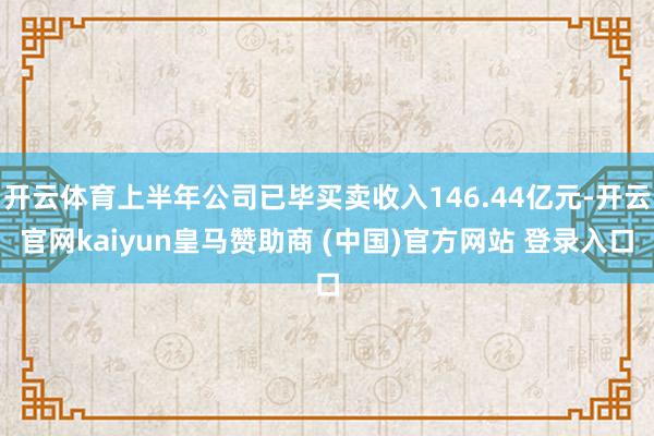 开云体育上半年公司已毕买卖收入146.44亿元-开云官网kaiyun皇马赞助商 (中国)官方网站 登录入口