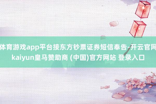 体育游戏app平台接东方钞票证券短信奉告-开云官网kaiyun皇马赞助商 (中国)官方网站 登录入口