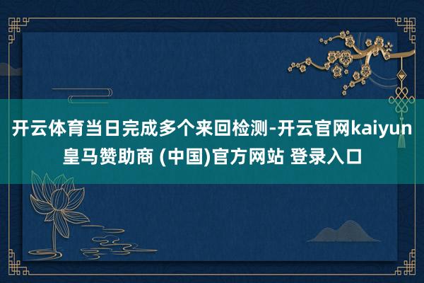 开云体育当日完成多个来回检测-开云官网kaiyun皇马赞助商 (中国)官方网站 登录入口
