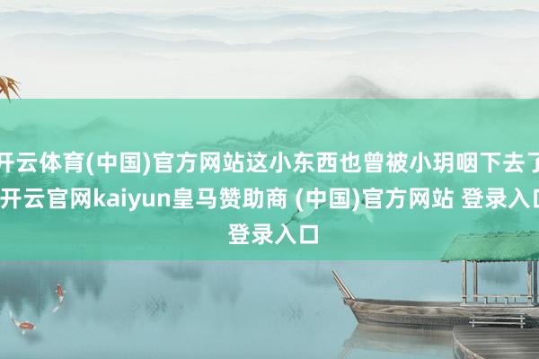 开云体育(中国)官方网站这小东西也曾被小玥咽下去了-开云官网kaiyun皇马赞助商 (中国)官方网站 登录入口