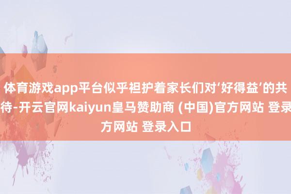 体育游戏app平台似乎袒护着家长们对‘好得益’的共同时待-开云官网kaiyun皇马赞助商 (中国)官方网站 登录入口