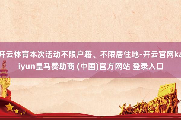 开云体育本次活动不限户籍、不限居住地-开云官网kaiyun皇马赞助商 (中国)官方网站 登录入口