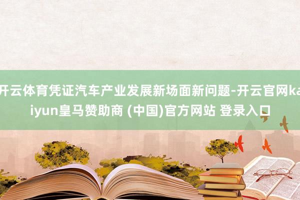 开云体育凭证汽车产业发展新场面新问题-开云官网kaiyun皇马赞助商 (中国)官方网站 登录入口