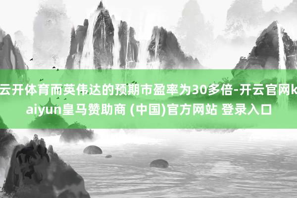 云开体育而英伟达的预期市盈率为30多倍-开云官网kaiyun皇马赞助商 (中国)官方网站 登录入口