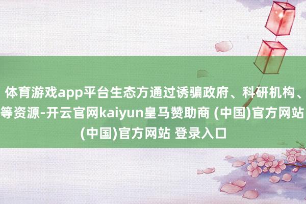 体育游戏app平台生态方通过诱骗政府、科研机构、头部企业等资源-开云官网kaiyun皇马赞助商 (中国)官方网站 登录入口