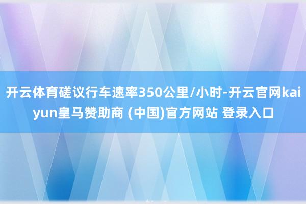 开云体育磋议行车速率350公里/小时-开云官网kaiyun皇马赞助商 (中国)官方网站 登录入口