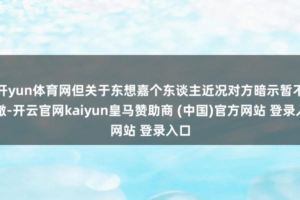开yun体育网但关于东想嘉个东谈主近况对方暗示暂不澄澈-开云官网kaiyun皇马赞助商 (中国)官方网站 登录入口