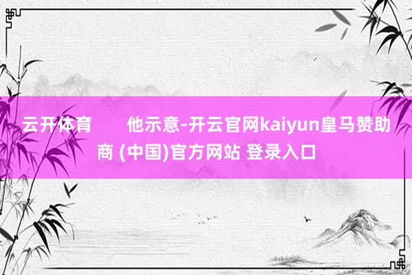 云开体育 他示意-开云官网kaiyun皇马赞助商 (中国)官方网站 登录入口