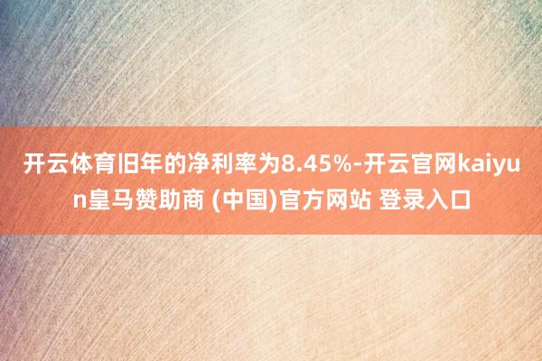 开云体育旧年的净利率为8.45%-开云官网kaiyun皇马赞助商 (中国)官方网站 登录入口
