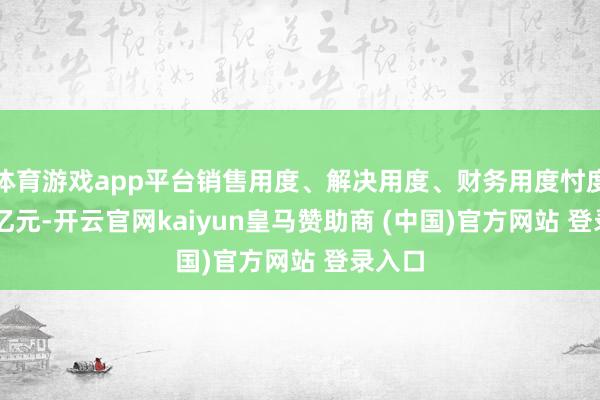 体育游戏app平台销售用度、解决用度、财务用度忖度4.33亿元-开云官网kaiyun皇马赞助商 (中国)官方网站 登录入口