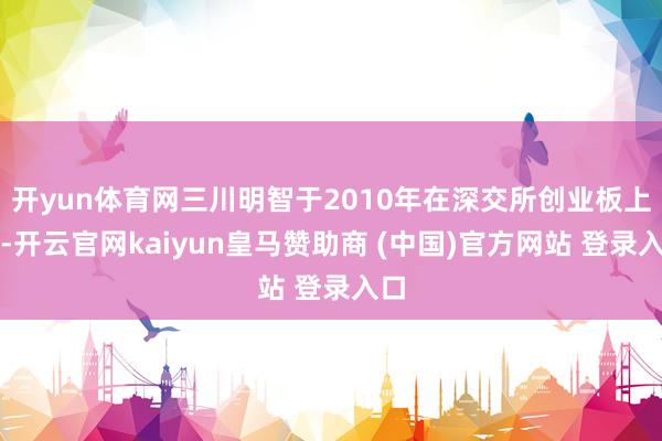 开yun体育网三川明智于2010年在深交所创业板上市-开云官网kaiyun皇马赞助商 (中国)官方网站 登录入口